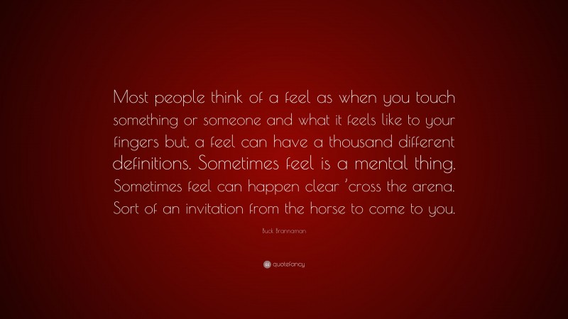 Buck Brannaman Quote: “Most people think of a feel as when you touch something or someone and what it feels like to your fingers but, a feel can have a thousand different definitions. Sometimes feel is a mental thing. Sometimes feel can happen clear ’cross the arena. Sort of an invitation from the horse to come to you.”