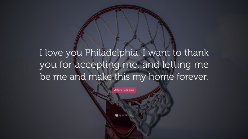 Allen Iverson Quote: “I love you Philadelphia. I want to thank you for accepting me, and letting me be me and make this my home forever.”