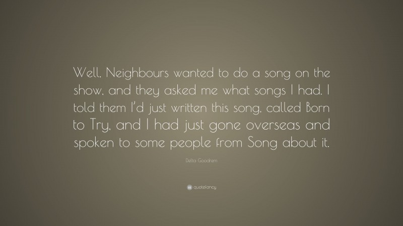 Delta Goodrem Quote: “Well, Neighbours wanted to do a song on the show, and they asked me what songs I had. I told them I’d just written this song, called Born to Try, and I had just gone overseas and spoken to some people from Song about it.”
