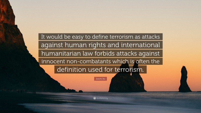 Joichi Ito Quote: “It would be easy to define terrorism as attacks against human rights and international humanitarian law forbids attacks against innocent non-combatants which is often the definition used for terrorism.”
