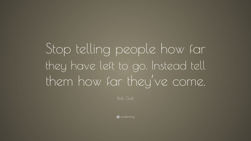 Bob Goff Quote: “Stop telling people how far they have left to go. Instead tell them how far they’ve come.”