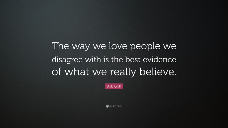 Bob Goff Quote: “The way we love people we disagree with is the best evidence of what we really believe.”