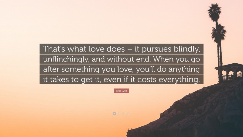 Bob Goff Quote: “That’s what love does – it pursues blindly, unflinchingly, and without end. When you go after something you love, you’ll do anything it takes to get it, even if it costs everything.”