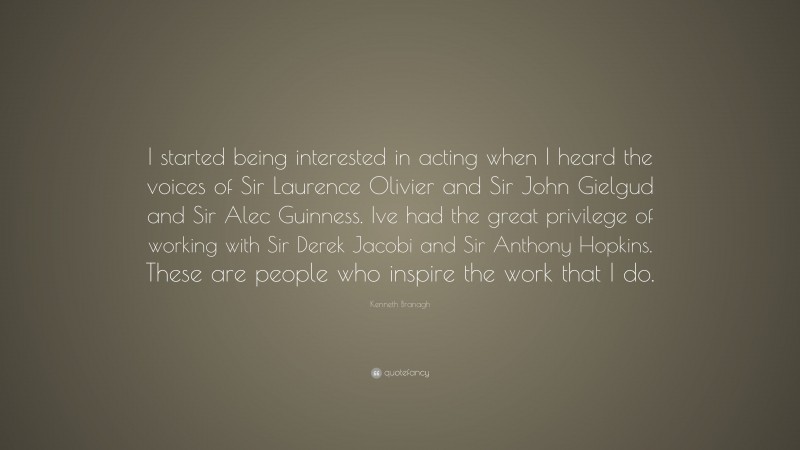 Kenneth Branagh Quote: “I started being interested in acting when I heard the voices of Sir Laurence Olivier and Sir John Gielgud and Sir Alec Guinness. Ive had the great privilege of working with Sir Derek Jacobi and Sir Anthony Hopkins. These are people who inspire the work that I do.”
