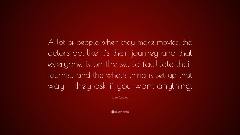 Ryan Gosling Quote: “A lot of people when they make movies, the actors act like it’s their journey and that everyone is on the set to facilitate their journey and the whole thing is set up that way – they ask if you want anything.”