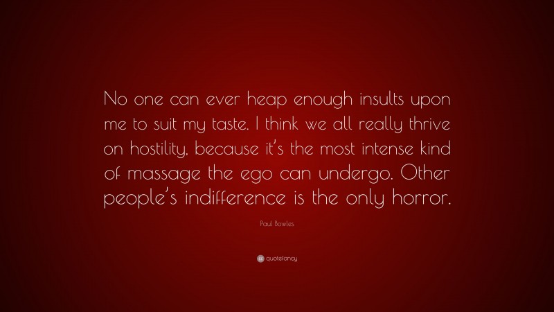 Paul Bowles Quote: “No one can ever heap enough insults upon me to suit my taste. I think we all really thrive on hostility, because it’s the most intense kind of massage the ego can undergo. Other people’s indifference is the only horror.”