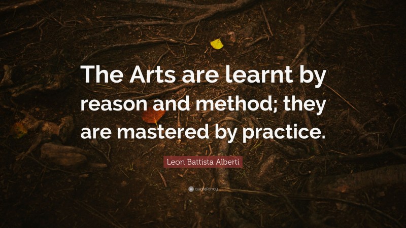 Leon Battista Alberti Quote: “The Arts are learnt by reason and method; they are mastered by practice.”