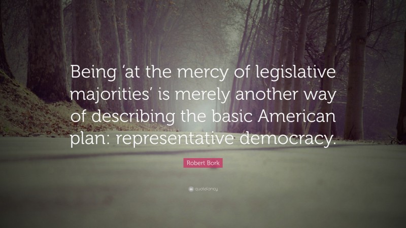 Robert Bork Quote: “Being ‘at the mercy of legislative majorities’ is merely another way of describing the basic American plan: representative democracy.”