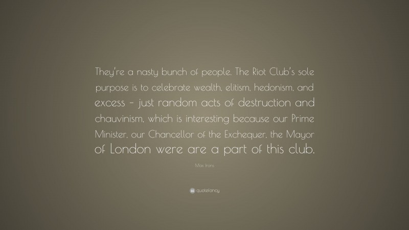 Max Irons Quote: “They’re a nasty bunch of people. The Riot Club’s sole purpose is to celebrate wealth, elitism, hedonism, and excess – just random acts of destruction and chauvinism, which is interesting because our Prime Minister, our Chancellor of the Exchequer, the Mayor of London were are a part of this club.”