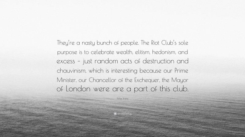 Max Irons Quote: “They’re a nasty bunch of people. The Riot Club’s sole purpose is to celebrate wealth, elitism, hedonism, and excess – just random acts of destruction and chauvinism, which is interesting because our Prime Minister, our Chancellor of the Exchequer, the Mayor of London were are a part of this club.”