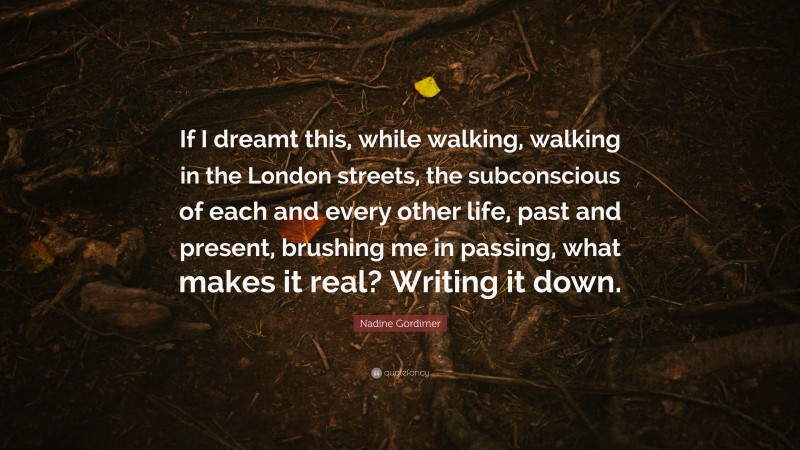 Nadine Gordimer Quote: “If I dreamt this, while walking, walking in the London streets, the subconscious of each and every other life, past and present, brushing me in passing, what makes it real? Writing it down.”