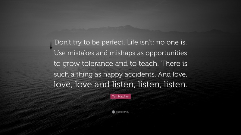 Teri Hatcher Quote: “Don’t try to be perfect. Life isn’t; no one is. Use mistakes and mishaps as opportunities to grow tolerance and to teach. There is such a thing as happy accidents. And love, love, love and listen, listen, listen.”