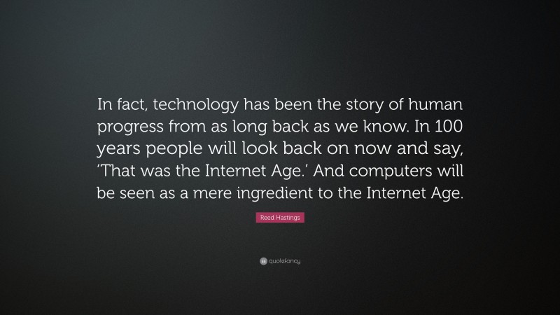 Reed Hastings Quote: “In fact, technology has been the story of human progress from as long back as we know. In 100 years people will look back on now and say, ‘That was the Internet Age.’ And computers will be seen as a mere ingredient to the Internet Age.”