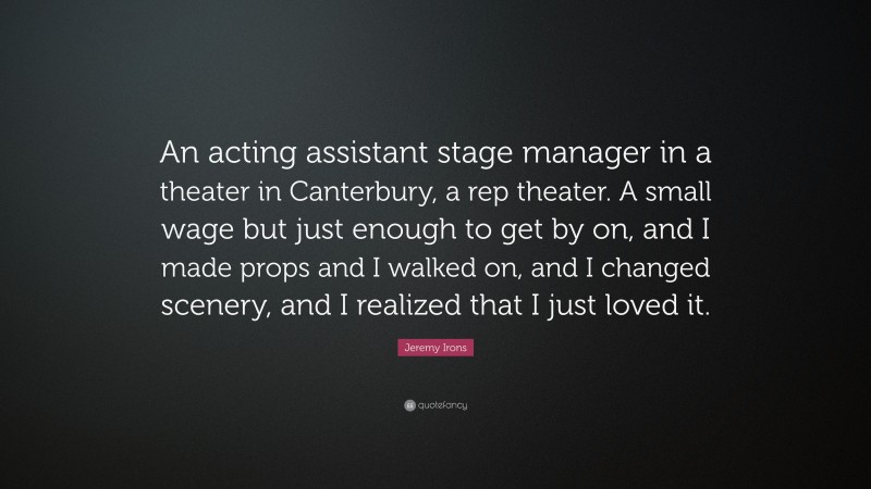 Jeremy Irons Quote: “An acting assistant stage manager in a theater in Canterbury, a rep theater. A small wage but just enough to get by on, and I made props and I walked on, and I changed scenery, and I realized that I just loved it.”