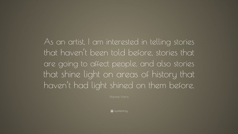 Naomie Harris Quote: “As an artist, I am interested in telling stories that haven’t been told before, stories that are going to affect people, and also stories that shine light on areas of history that haven’t had light shined on them before.”