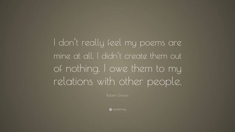 Robert Graves Quote: “I don’t really feel my poems are mine at all. I didn’t create them out of nothing. I owe them to my relations with other people.”