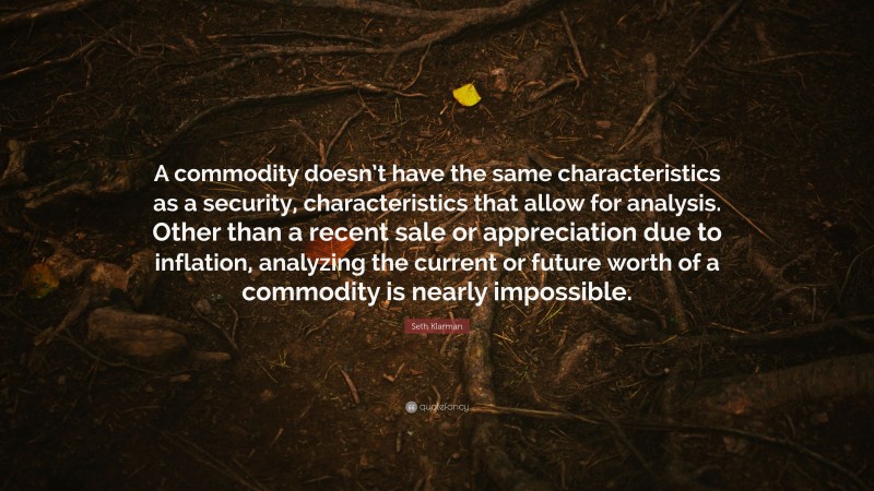 Seth Klarman Quote: “A commodity doesn’t have the same characteristics as a security, characteristics that allow for analysis. Other than a recent sale or appreciation due to inflation, analyzing the current or future worth of a commodity is nearly impossible.”