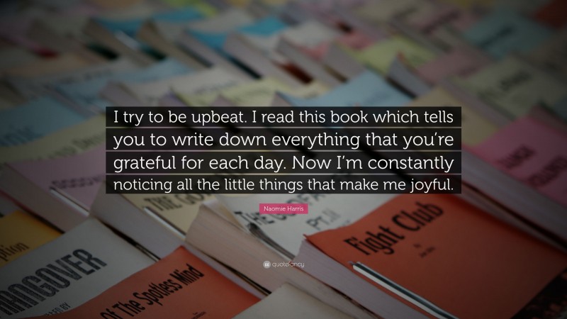 Naomie Harris Quote: “I try to be upbeat. I read this book which tells you to write down everything that you’re grateful for each day. Now I’m constantly noticing all the little things that make me joyful.”