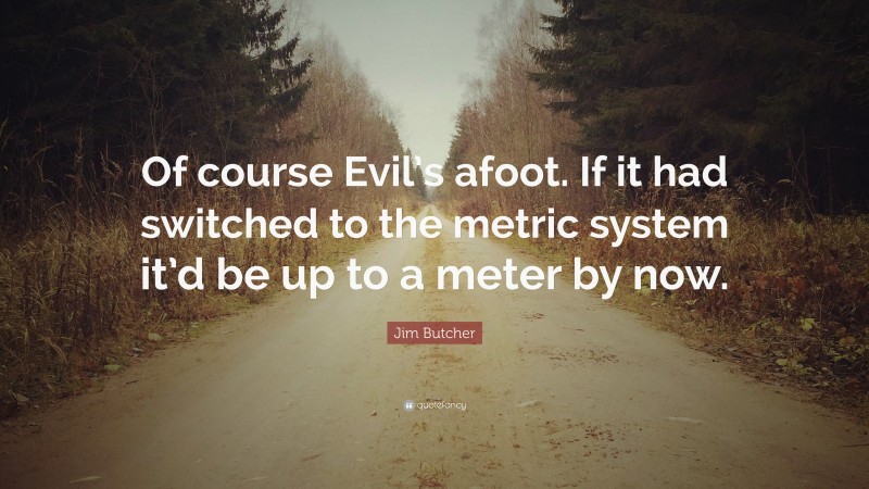 Jim Butcher Quote: “Of course Evil’s afoot. If it had switched to the metric system it’d be up to a meter by now.”