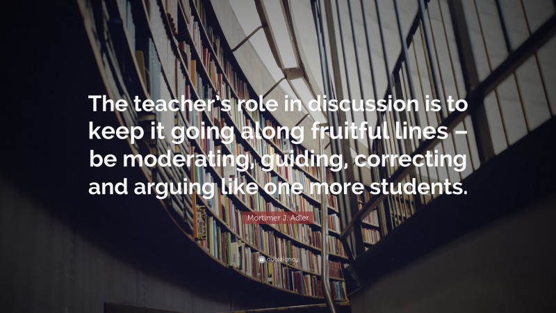 Mortimer J. Adler Quote: “The teacher’s role in discussion is to keep it going along fruitful lines – be moderating, guiding, correcting and arguing like one more students.”
