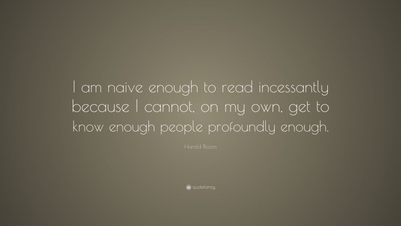 Harold Bloom Quote: “I am naive enough to read incessantly because I cannot, on my own, get to know enough people profoundly enough.”
