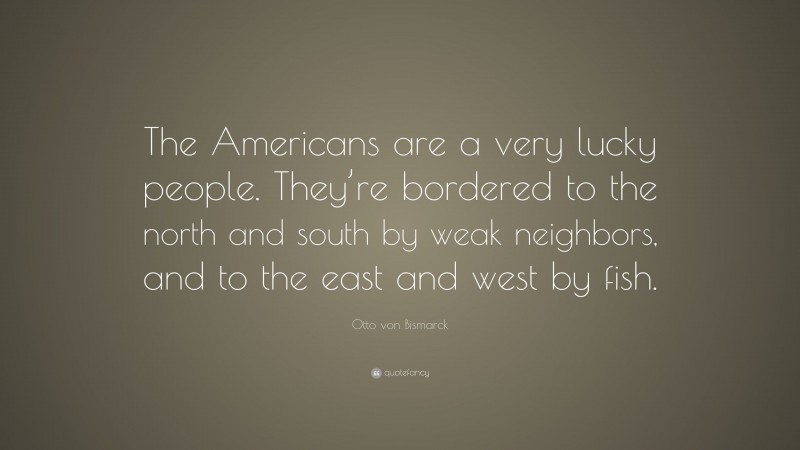 Otto von Bismarck Quote: “The Americans are a very lucky people. They’re bordered to the north and south by weak neighbors, and to the east and west by fish.”
