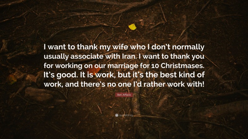 Ben Affleck Quote: “I want to thank my wife who I don’t normally usually associate with Iran. I want to thank you for working on our marriage for 10 Christmases. It’s good. It is work, but it’s the best kind of work, and there’s no one I’d rather work with!”