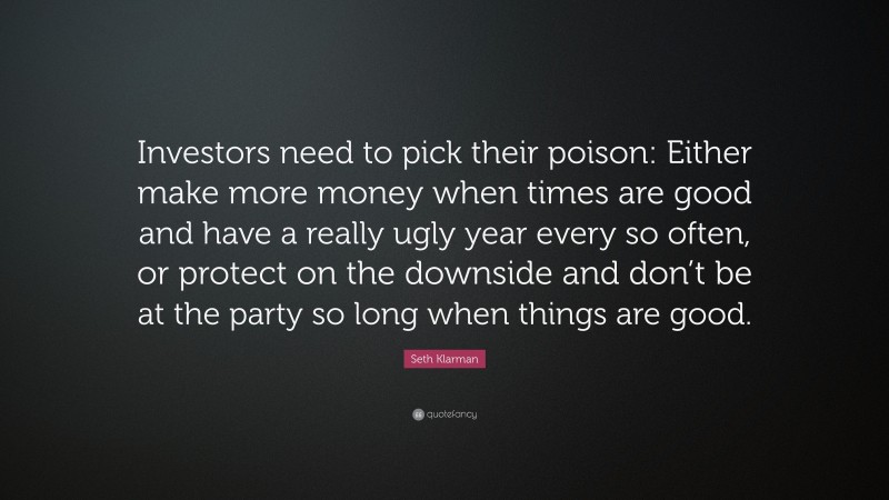 Seth Klarman Quote: “Investors need to pick their poison: Either make more money when times are good and have a really ugly year every so often, or protect on the downside and don’t be at the party so long when things are good.”