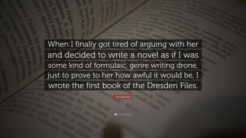 Jim Butcher Quote: “When I finally got tired of arguing with her and decided to write a novel as if I was some kind of formulaic, genre writing drone, just to prove to her how awful it would be, I wrote the first book of the Dresden Files.”