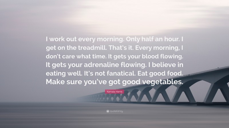 Kamala Harris Quote: “I work out every morning. Only half an hour. I get on the treadmill. That’s it. Every morning, I don’t care what time. It gets your blood flowing. It gets your adrenaline flowing. I believe in eating well. It’s not fanatical. Eat good food. Make sure you’ve got good vegetables.”