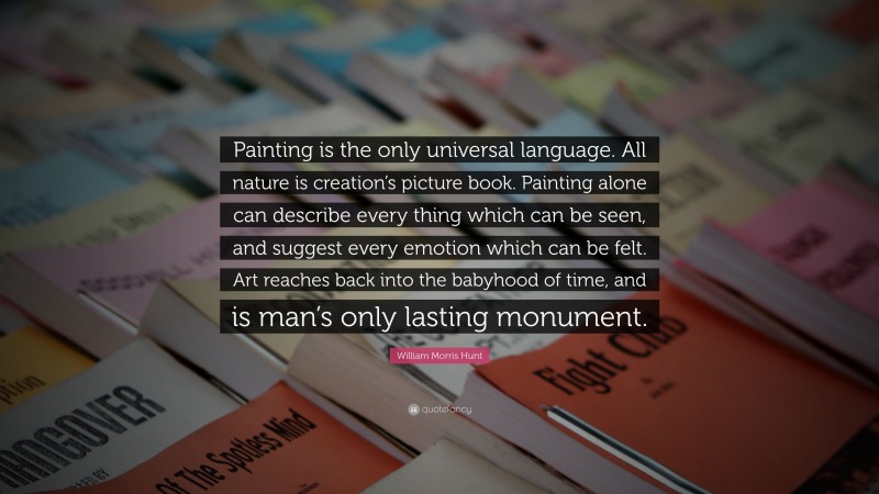 William Morris Hunt Quote: “Painting is the only universal language. All nature is creation’s picture book. Painting alone can describe every thing which can be seen, and suggest every emotion which can be felt. Art reaches back into the babyhood of time, and is man’s only lasting monument.”