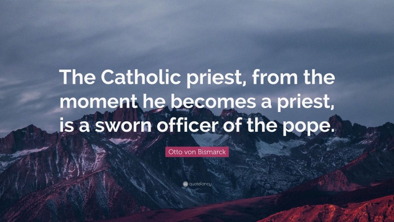 Otto von Bismarck Quote: “The Catholic priest, from the moment he becomes a priest, is a sworn officer of the pope.”