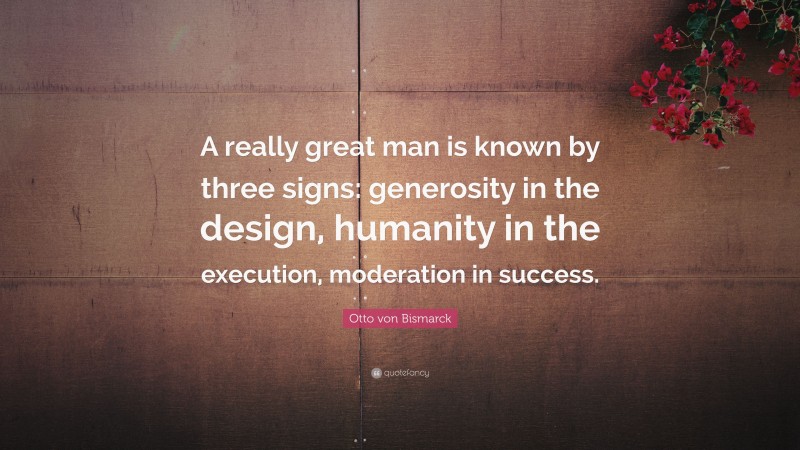 Otto von Bismarck Quote: “A really great man is known by three signs: generosity in the design, humanity in the execution, moderation in success.”