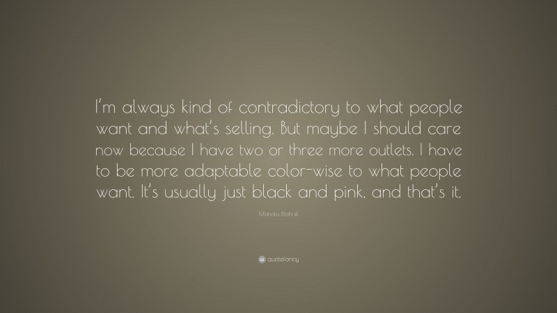 Manolo Blahnik Quote: “I’m always kind of contradictory to what people want and what’s selling. But maybe I should care now because I have two or three more outlets. I have to be more adaptable color-wise to what people want. It’s usually just black and pink, and that’s it.”