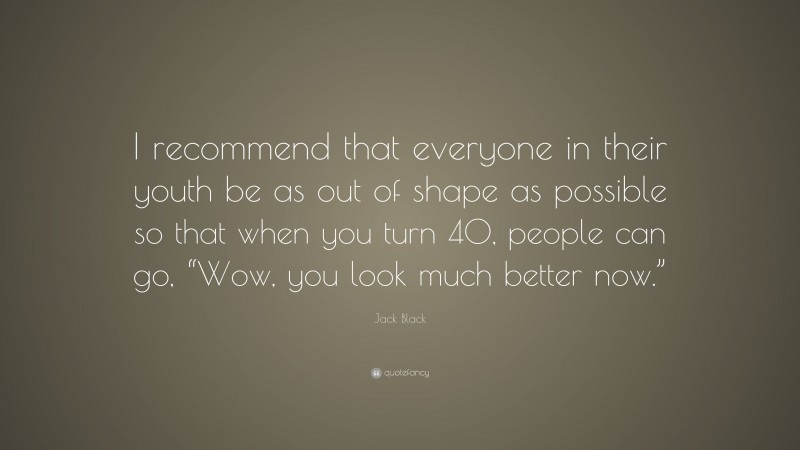 Jack Black Quote: “I recommend that everyone in their youth be as out of shape as possible so that when you turn 40, people can go, “Wow, you look much better now.””