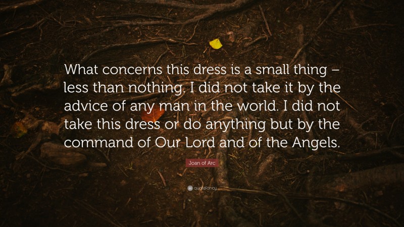 Joan of Arc Quote: “What concerns this dress is a small thing – less than nothing. I did not take it by the advice of any man in the world. I did not take this dress or do anything but by the command of Our Lord and of the Angels.”