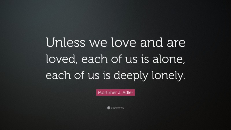 Mortimer J. Adler Quote: “Unless we love and are loved, each of us is alone, each of us is deeply lonely.”