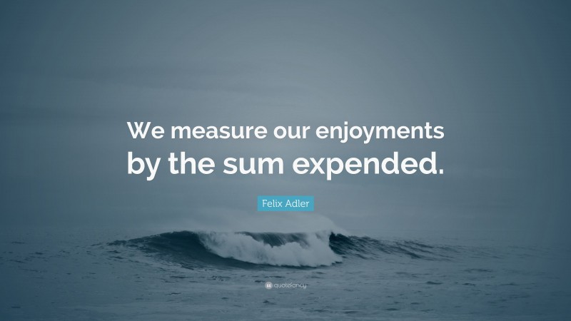 Felix Adler Quote: “We measure our enjoyments by the sum expended.”