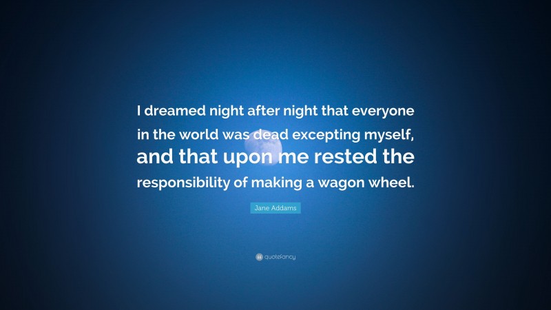 Jane Addams Quote: “I dreamed night after night that everyone in the world was dead excepting myself, and that upon me rested the responsibility of making a wagon wheel.”