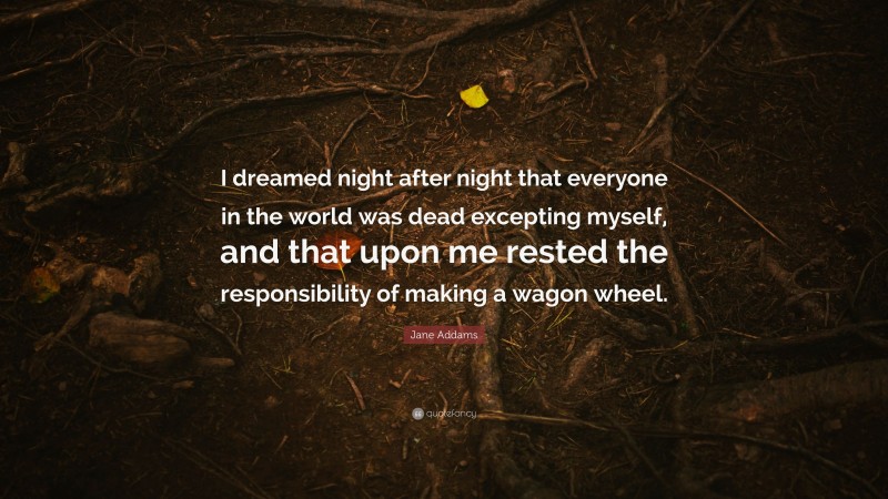 Jane Addams Quote: “I dreamed night after night that everyone in the world was dead excepting myself, and that upon me rested the responsibility of making a wagon wheel.”