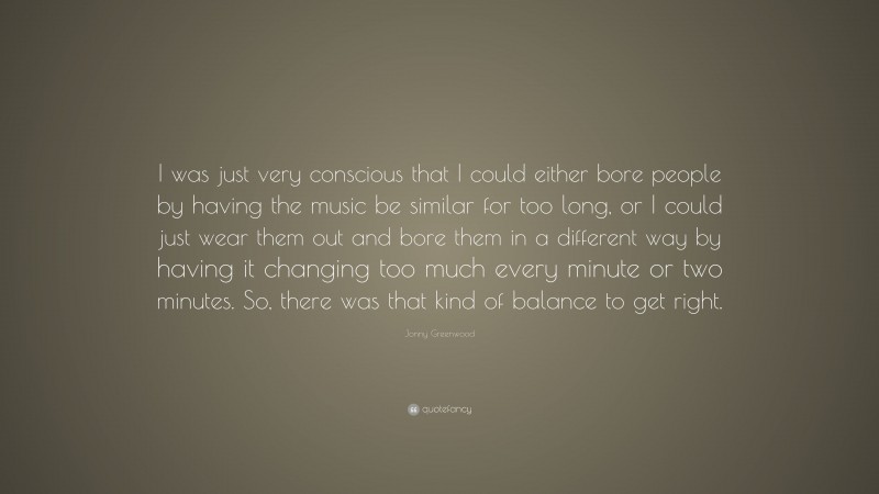 Jonny Greenwood Quote: “I was just very conscious that I could either bore people by having the music be similar for too long, or I could just wear them out and bore them in a different way by having it changing too much every minute or two minutes. So, there was that kind of balance to get right.”