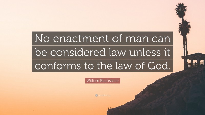 William Blackstone Quote: “No enactment of man can be considered law unless it conforms to the law of God.”