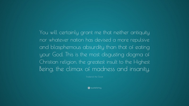 Frederick the Great Quote: “You will certainly grant me that neither antiquity nor whatever nation has devised a more repulsive and blasphemous absurdity than that of eating your God. This is the most disgusting dogma of Christian religion, the greatest insult to the Highest Being, the climax of madness and insanity.”