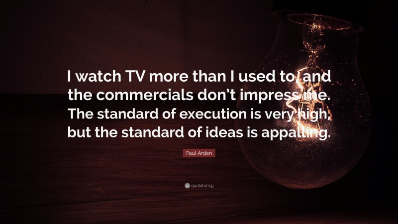 Paul Arden Quote: “I watch TV more than I used to, and the commercials don’t impress me. The standard of execution is very high, but the standard of ideas is appalling.”