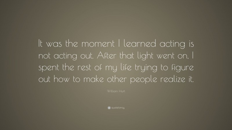 William Hurt Quote: “It was the moment I learned acting is not acting out. After that light went on, I spent the rest of my life trying to figure out how to make other people realize it.”