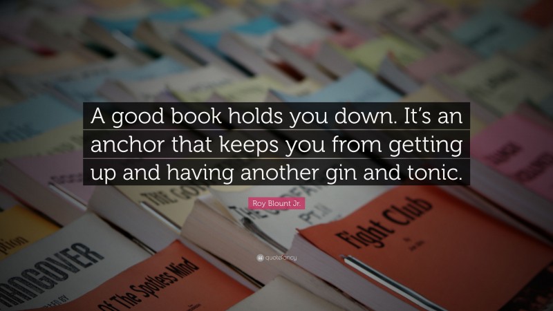 Roy Blount Jr. Quote: “A good book holds you down. It’s an anchor that keeps you from getting up and having another gin and tonic.”