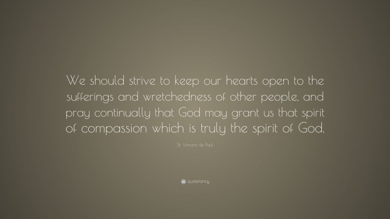 St. Vincent de Paul Quote: “We should strive to keep our hearts open to the sufferings and wretchedness of other people, and pray continually that God may grant us that spirit of compassion which is truly the spirit of God.”
