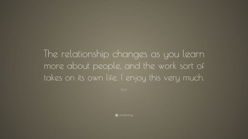 Björk Quote: “The relationship changes as you learn more about people, and the work sort of takes on its own life. I enjoy this very much.”