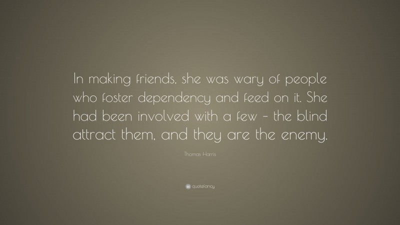 Thomas Harris Quote: “In making friends, she was wary of people who foster dependency and feed on it. She had been involved with a few – the blind attract them, and they are the enemy.”