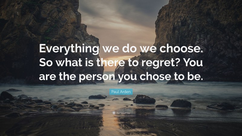 Paul Arden Quote: “Everything we do we choose. So what is there to regret? You are the person you chose to be.”